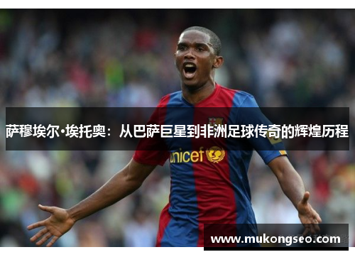 萨穆埃尔·埃托奥：从巴萨巨星到非洲足球传奇的辉煌历程