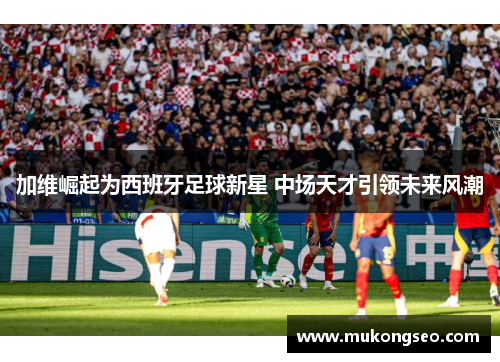 加维崛起为西班牙足球新星 中场天才引领未来风潮
