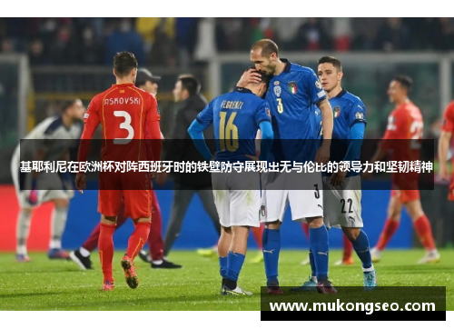 基耶利尼在欧洲杯对阵西班牙时的铁壁防守展现出无与伦比的领导力和坚韧精神