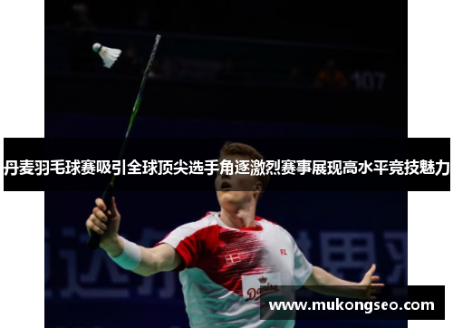 丹麦羽毛球赛吸引全球顶尖选手角逐激烈赛事展现高水平竞技魅力