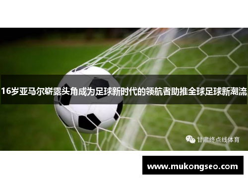 16岁亚马尔崭露头角成为足球新时代的领航者助推全球足球新潮流