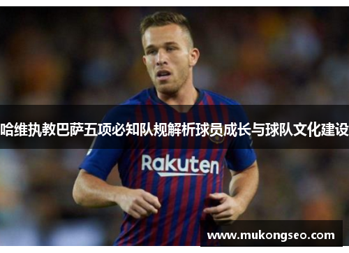 哈维执教巴萨五项必知队规解析球员成长与球队文化建设