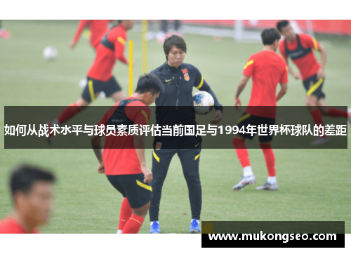 如何从战术水平与球员素质评估当前国足与1994年世界杯球队的差距