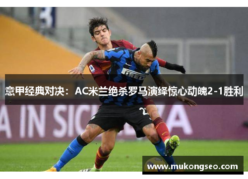 意甲经典对决：AC米兰绝杀罗马演绎惊心动魄2-1胜利