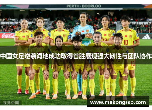 中国女足逆袭海地成功取得首胜展现强大韧性与团队协作