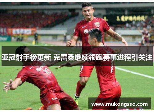 亚冠射手榜更新 克雷桑继续领跑赛事进程引关注