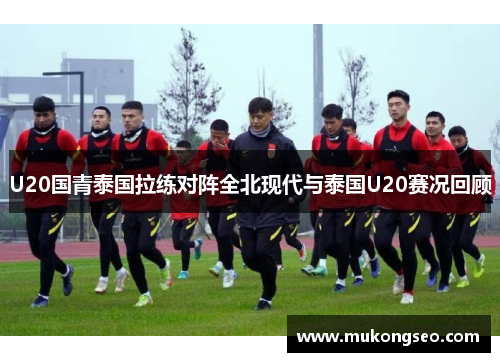 U20国青泰国拉练对阵全北现代与泰国U20赛况回顾
