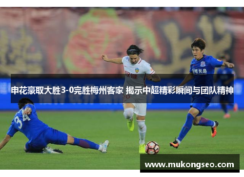 申花豪取大胜3-0完胜梅州客家 揭示中超精彩瞬间与团队精神