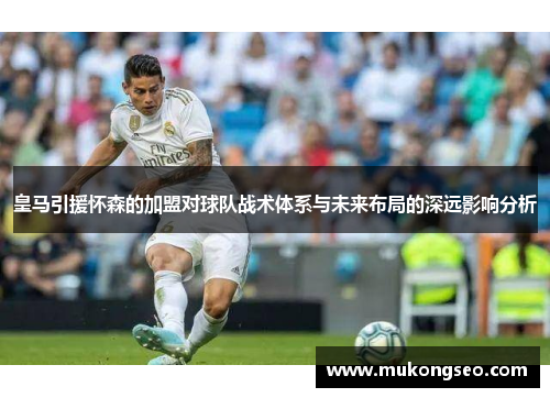 皇马引援怀森的加盟对球队战术体系与未来布局的深远影响分析