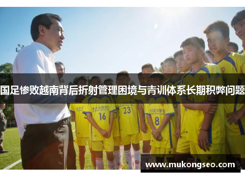 国足惨败越南背后折射管理困境与青训体系长期积弊问题